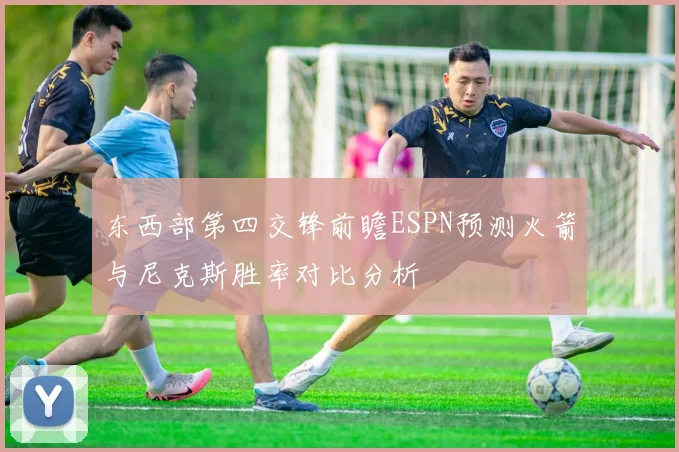 东西部第四交锋前瞻ESPN预测火箭与尼克斯胜率对比分析