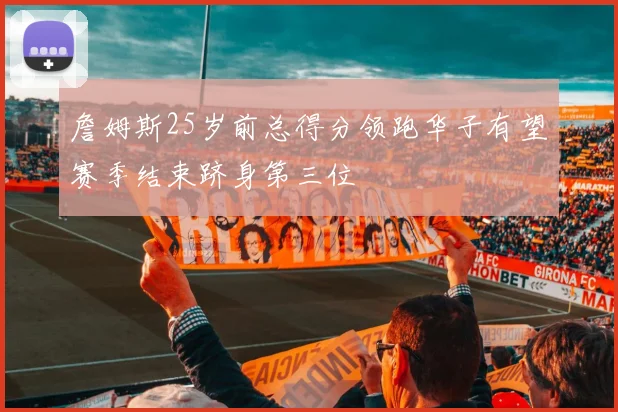 詹姆斯25岁前总得分领跑华子有望赛季结束跻身第三位