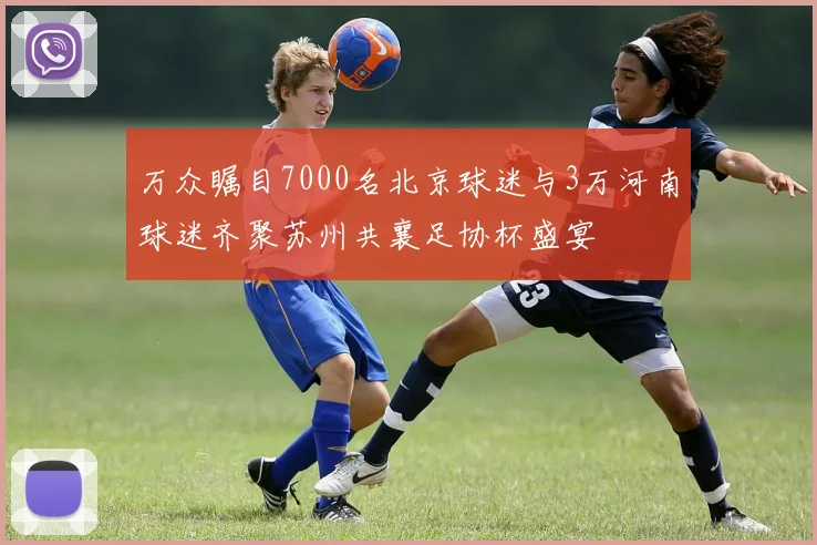 万众瞩目7000名北京球迷与3万河南球迷齐聚苏州共襄足协杯盛宴