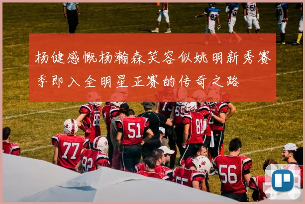 杨健感慨杨瀚森笑容似姚明新秀赛季即入全明星正赛的传奇之路
