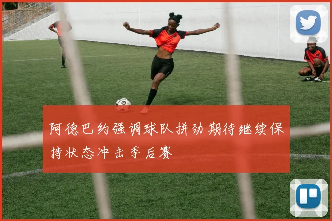 阿德巴约强调球队拼劲期待继续保持状态冲击季后赛