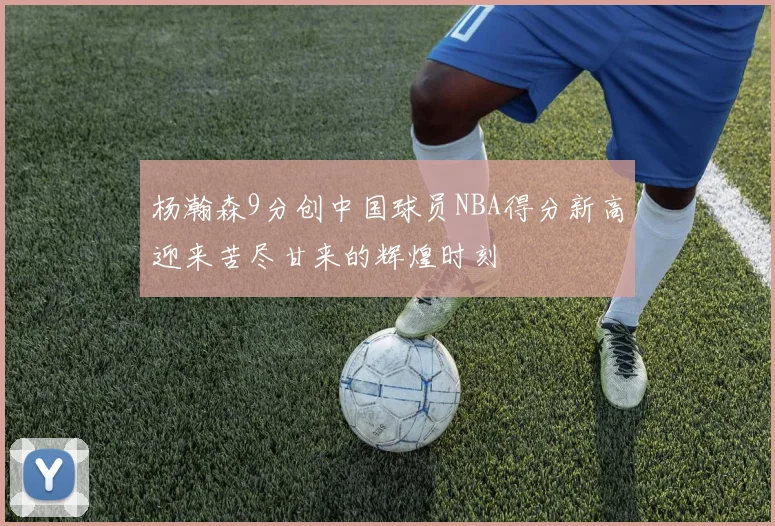 杨瀚森9分创中国球员NBA得分新高迎来苦尽甘来的辉煌时刻