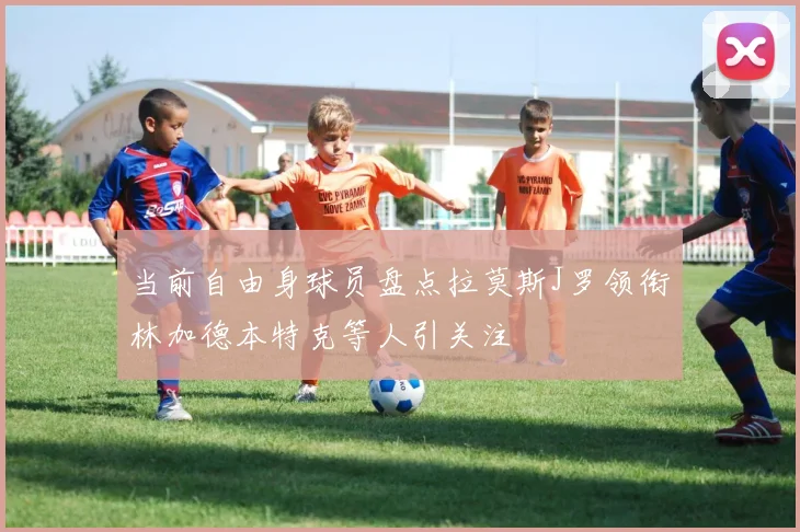 当前自由身球员盘点拉莫斯J罗领衔林加德本特克等人引关注