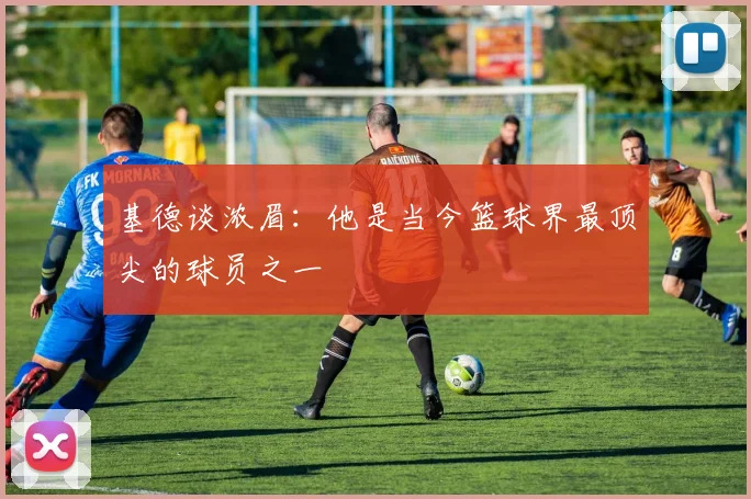 基德谈浓眉：他是当今篮球界最顶尖的球员之一