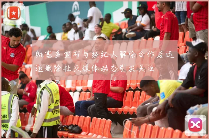 凯塞多宣布与经纪人解除合作后迅速删除社交媒体动态引发关注