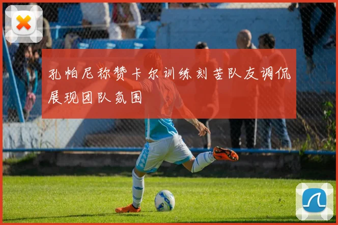 孔帕尼称赞卡尔训练刻苦队友调侃展现团队氛围
