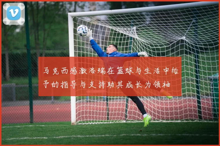 马克西感激洛瑞在篮球与生活中给予的指导与支持助其成长为领袖