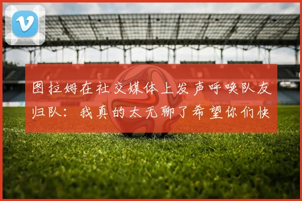 图拉姆在社交媒体上发声呼唤队友归队：我真的太无聊了希望你们快点回来