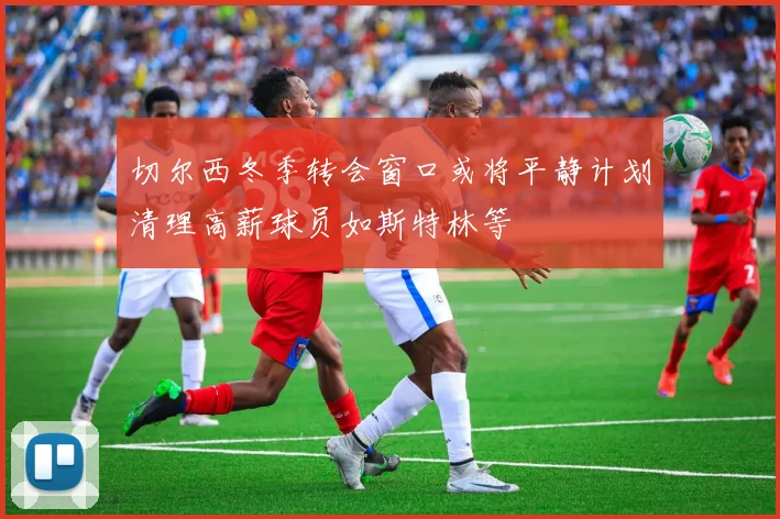 切尔西冬季转会窗口或将平静计划清理高薪球员如斯特林等