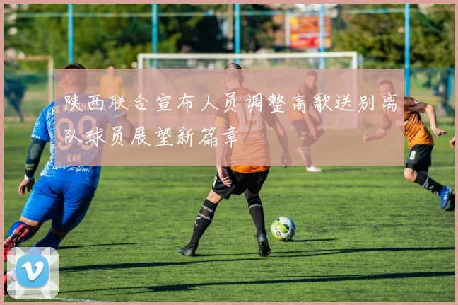陕西联合宣布人员调整高歌送别离队球员展望新篇章