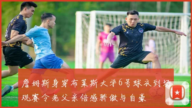 詹姆斯身穿布莱斯大学6号球衣到场观赛令老父亲倍感骄傲与自豪