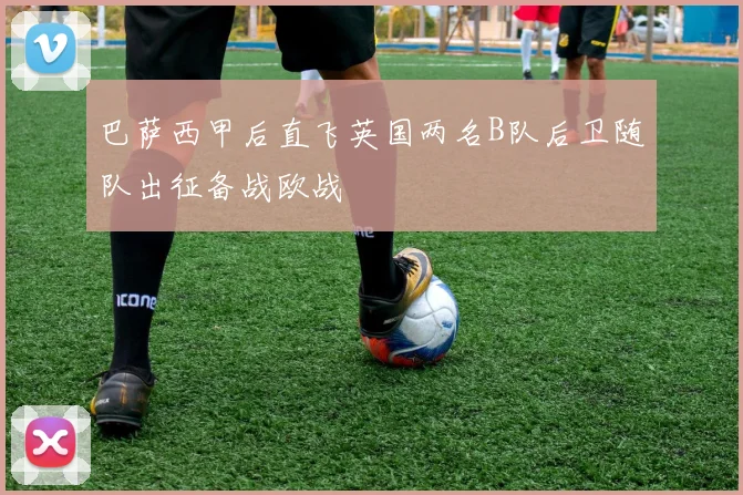 巴萨西甲后直飞英国两名B队后卫随队出征备战欧战