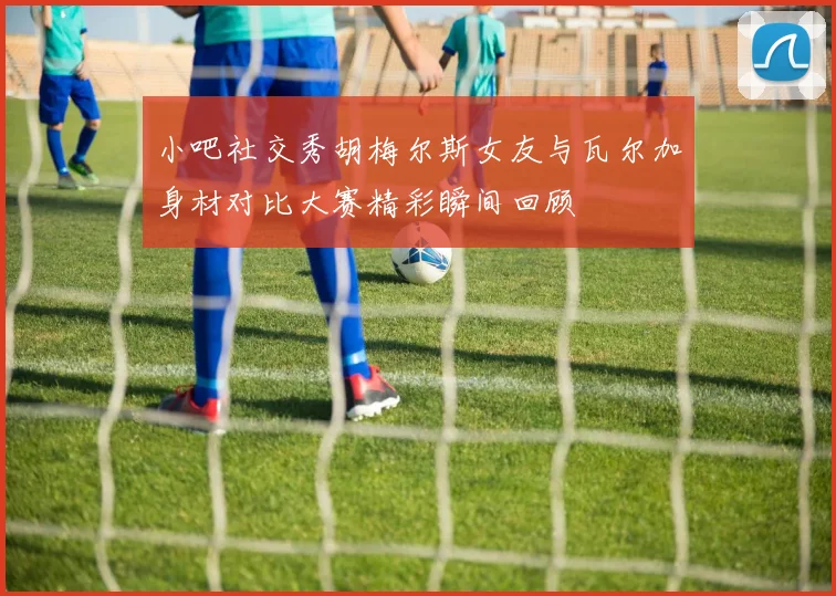 小吧社交秀胡梅尔斯女友与瓦尔加身材对比大赛精彩瞬间回顾