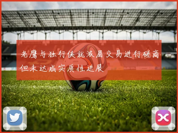 老鹰与独行侠就浓眉交易进行磋商但未达成实质性进展