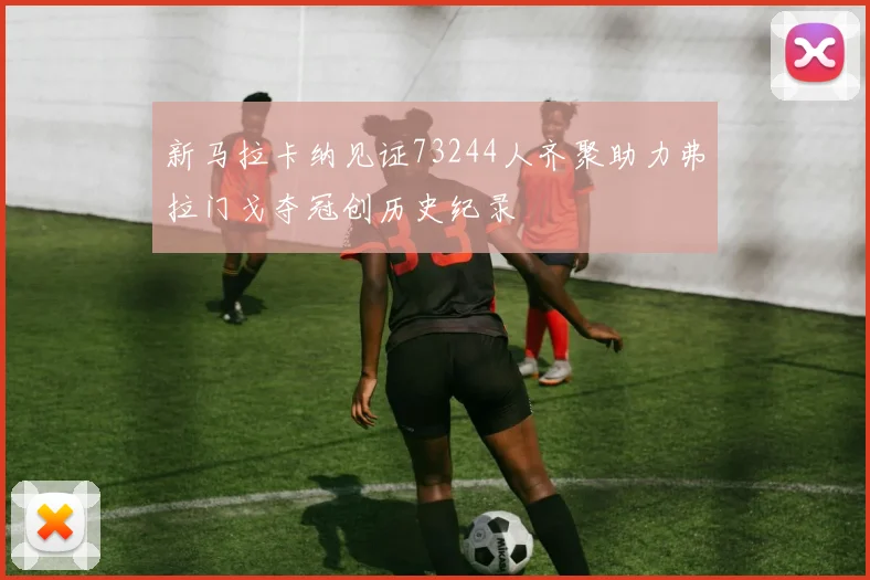 新马拉卡纳见证73244人齐聚助力弗拉门戈夺冠创历史纪录